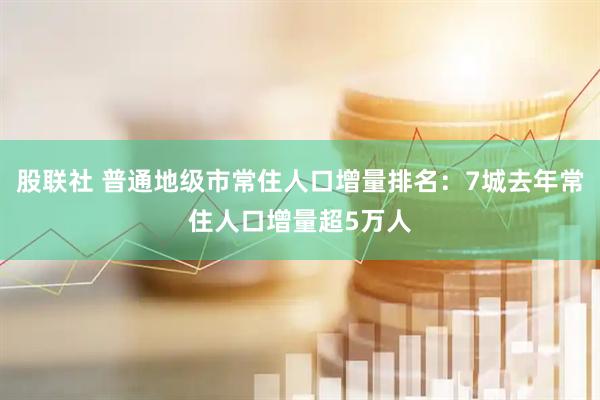 股联社 普通地级市常住人口增量排名：7城去年常住人口增量超5万人