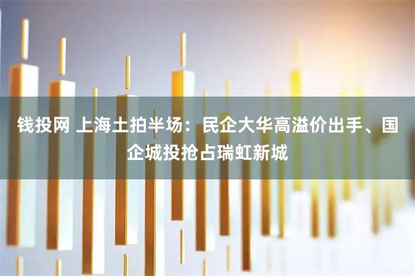钱投网 上海土拍半场:民企大华高溢价出手、国企城投抢占瑞虹新城