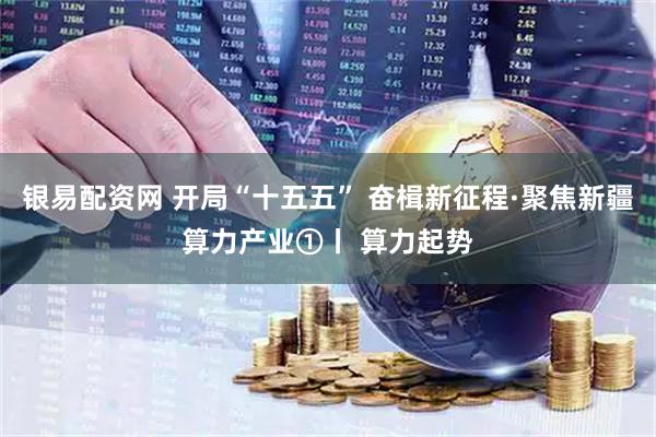 银易配资网 开局“十五五” 奋楫新征程·聚焦新疆算力产业①丨 算力起势
