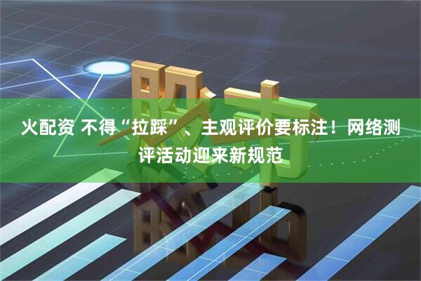 火配资 不得“拉踩”、主观评价要标注！网络测评活动迎来新规范
