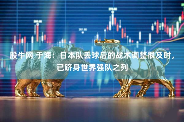 股牛网 于海：日本队丢球后的战术调整很及时，已跻身世界强队之列