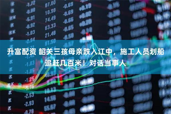 升富配资 韶关三孩母亲跌入江中，施工人员划船追赶几百米！对话当事人