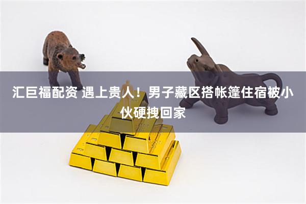 汇巨福配资 遇上贵人！男子藏区搭帐篷住宿被小伙硬拽回家