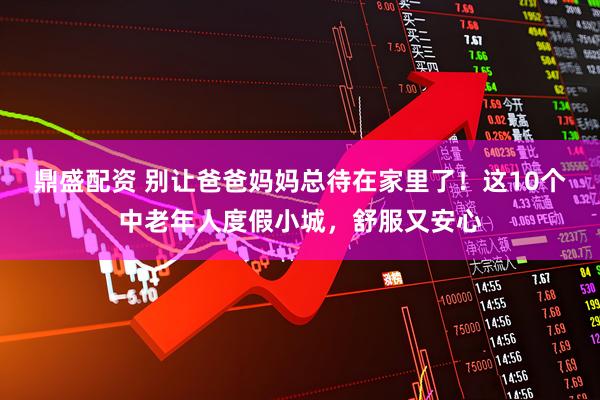 鼎盛配资 别让爸爸妈妈总待在家里了！这10个中老年人度假小城，舒服又安心