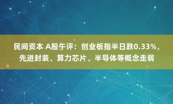 民间资本 A股午评：创业板指半日跌0.33%，先进封装、算力芯片、半导体等概念走弱