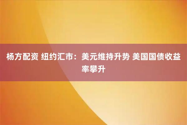 杨方配资 纽约汇市：美元维持升势 美国国债收益率攀升