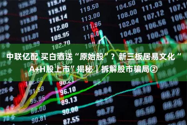 中联亿配 买白酒送“原始股”？新三板居易文化“A+H股上市”揭秘｜拆解股市骗局②