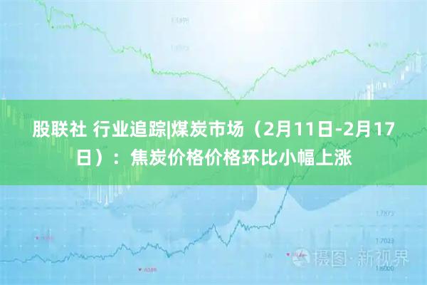 股联社 行业追踪|煤炭市场（2月11日-2月17日）：焦炭价格价格环比小幅上涨