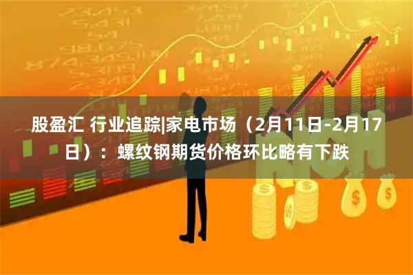 股盈汇 行业追踪|家电市场（2月11日-2月17日）：螺纹钢期货价格环比略有下跌
