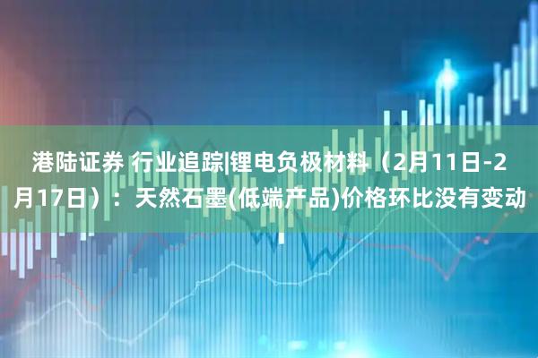 港陆证券 行业追踪|锂电负极材料（2月11日-2月17日）：天然石墨(低端产品)价格环比没有变动
