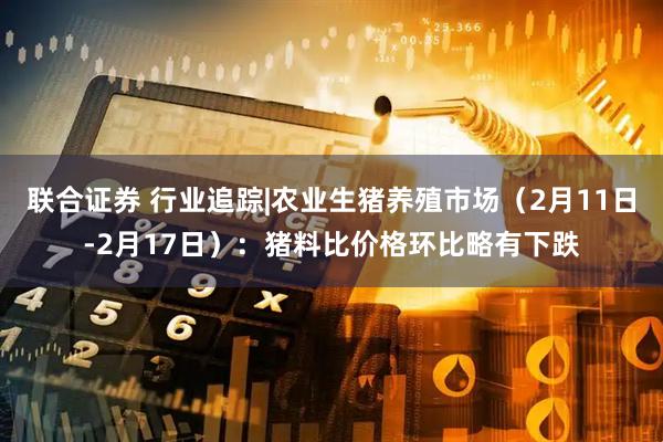 联合证券 行业追踪|农业生猪养殖市场（2月11日-2月17日）：猪料比价格环比略有下跌