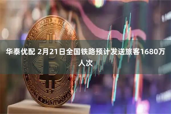 华泰优配 2月21日全国铁路预计发送旅客1680万人次