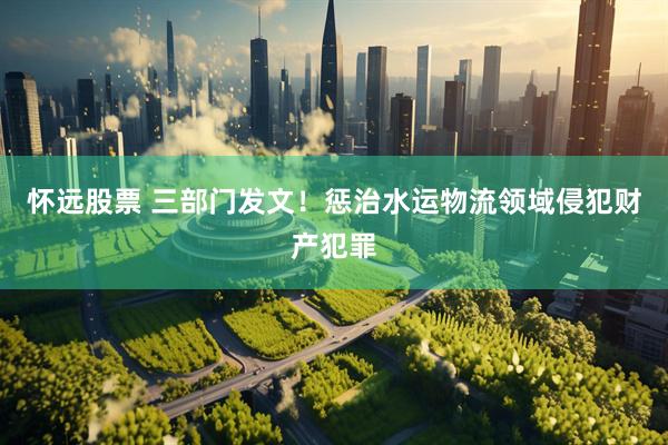 怀远股票 三部门发文！惩治水运物流领域侵犯财产犯罪