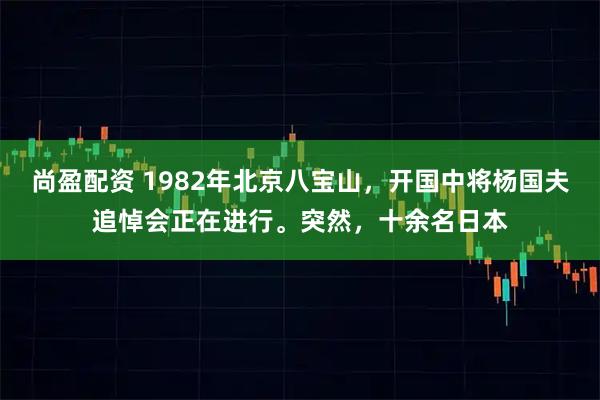 尚盈配资 1982年北京八宝山，开国中将杨国夫追悼会正在进行。突然，十余名日本