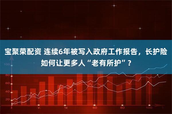 宝聚荣配资 连续6年被写入政府工作报告，长护险如何让更多人“老有所护”？