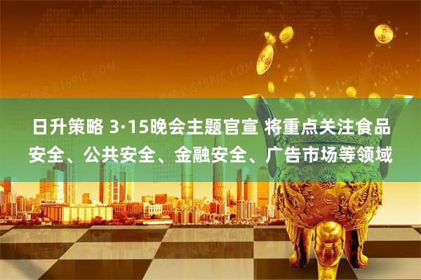日升策略 3·15晚会主题官宣 将重点关注食品安全、公共安全、金融安全、广告市场等领域