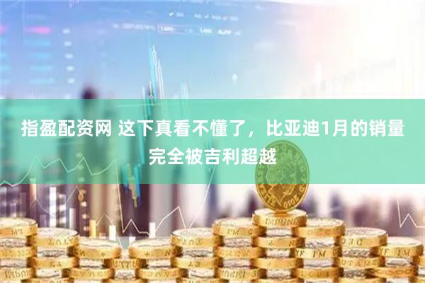 指盈配资网 这下真看不懂了，比亚迪1月的销量完全被吉利超越