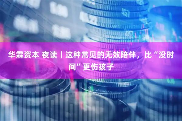 华霖资本 夜读丨这种常见的无效陪伴，比“没时间”更伤孩子
