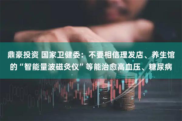 鼎豪投资 国家卫健委：不要相信理发店、养生馆的“智能量波磁灸仪”等能治愈高血压、糖尿病