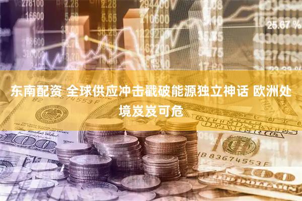 东南配资 全球供应冲击戳破能源独立神话 欧洲处境岌岌可危