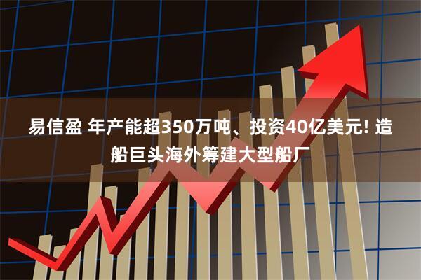 易信盈 年产能超350万吨、投资40亿美元! 造船巨头海外筹建大型船厂