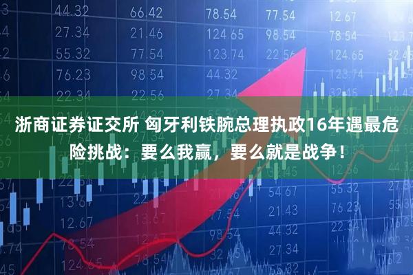 浙商证券证交所 匈牙利铁腕总理执政16年遇最危险挑战：要么我赢，要么就是战争！