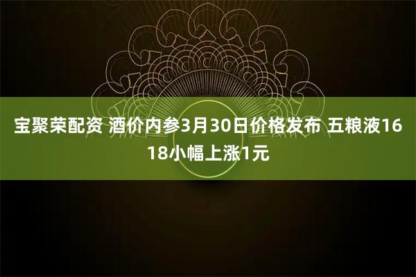 宝聚荣配资 酒价内参3月30日价格发布 五粮液1618小幅上涨1元