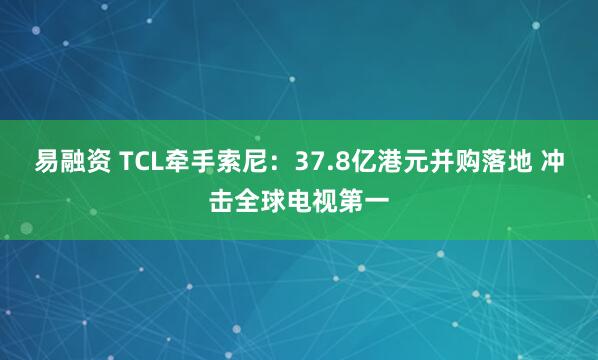 易融资 TCL牵手索尼：37.8亿港元并购落地 冲击全球电视第一