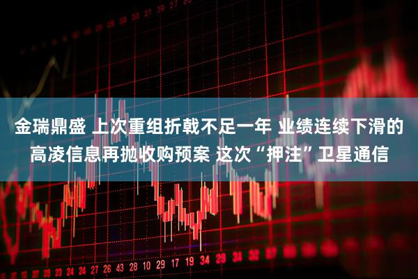 金瑞鼎盛 上次重组折戟不足一年 业绩连续下滑的高凌信息再抛收购预案 这次“押注”卫星通信