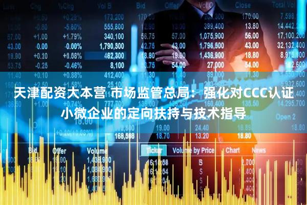 天津配资大本营 市场监管总局：强化对CCC认证小微企业的定向扶持与技术指导