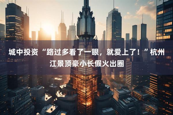 城中投资 “路过多看了一眼，就爱上了！”杭州江景顶豪小长假火出圈