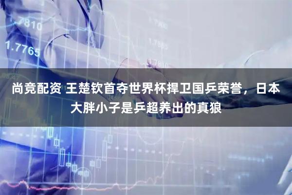 尚竞配资 王楚钦首夺世界杯捍卫国乒荣誉，日本大胖小子是乒超养出的真狼