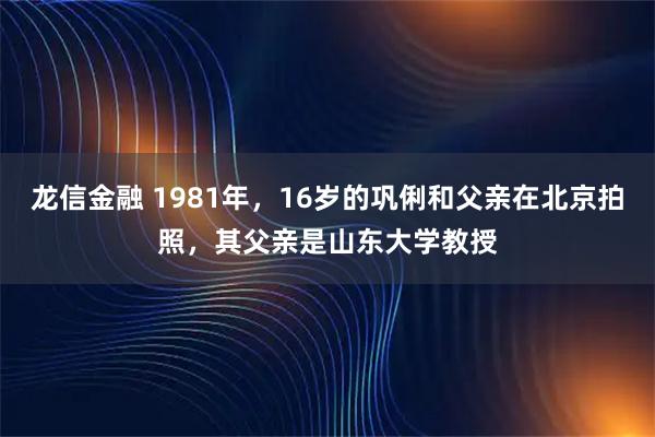 龙信金融 1981年，16岁的巩俐和父亲在北京拍照，其父亲是山东大学教授
