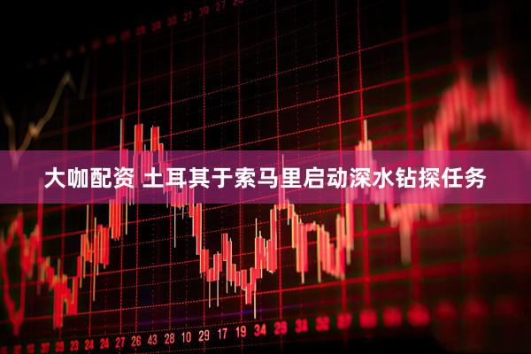大咖配资 土耳其于索马里启动深水钻探任务
