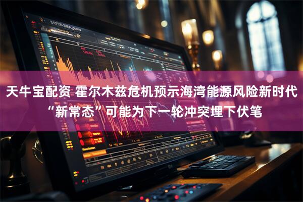 天牛宝配资 霍尔木兹危机预示海湾能源风险新时代 “新常态”可能为下一轮冲突埋下伏笔