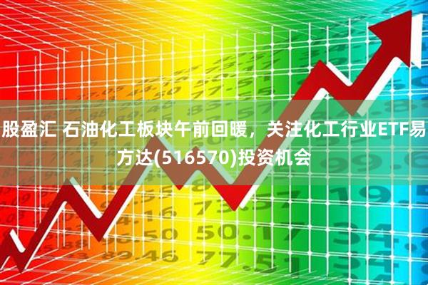 股盈汇 石油化工板块午前回暖，关注化工行业ETF易方达(516570)投资机会