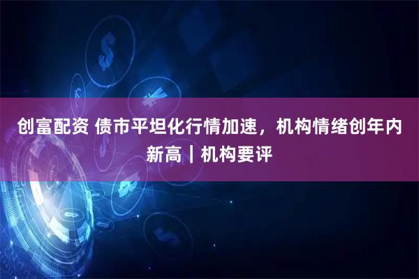 创富配资 债市平坦化行情加速,机构情绪创年内新高|机构要评