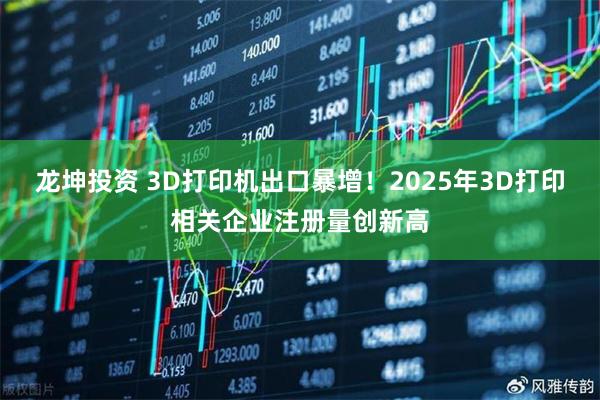 龙坤投资 3D打印机出口暴增！2025年3D打印相关企业注册量创新高