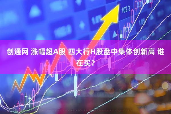 创通网 涨幅超A股 四大行H股盘中集体创新高 谁在买？