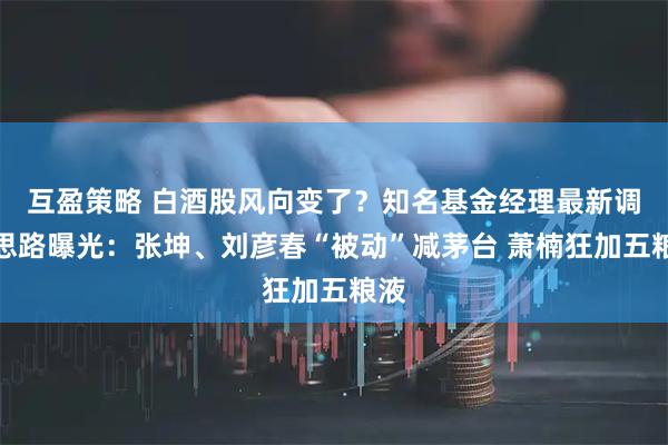 互盈策略 白酒股风向变了？知名基金经理最新调仓思路曝光：张坤、刘彦春“被动”减茅台 萧楠狂加五粮液