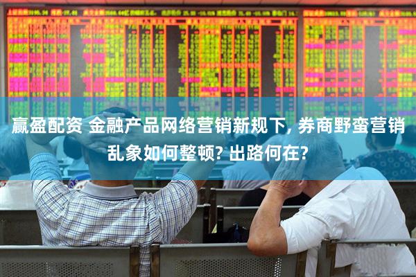 赢盈配资 金融产品网络营销新规下, 券商野蛮营销乱象如何整顿? 出路何在?