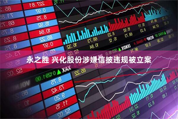 永之胜 兴化股份涉嫌信披违规被立案
