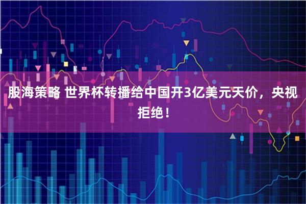 股海策略 世界杯转播给中国开3亿美元天价，央视拒绝！