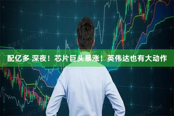 配亿多 深夜！芯片巨头暴涨！英伟达也有大动作