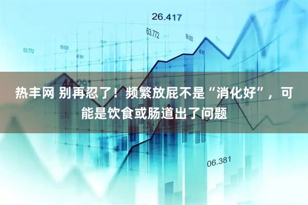 热丰网 别再忍了！频繁放屁不是“消化好”，可能是饮食或肠道出了问题