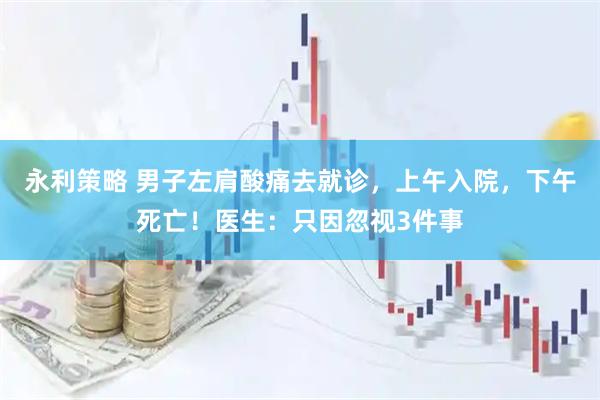 永利策略 男子左肩酸痛去就诊,上午入院,下午死亡!医生:只因忽视3件事