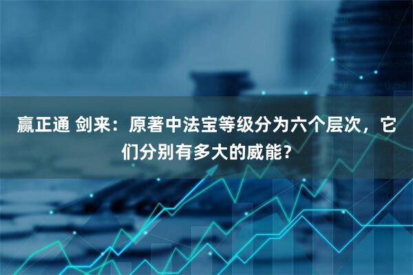赢正通 剑来：原著中法宝等级分为六个层次，它们分别有多大的威能？