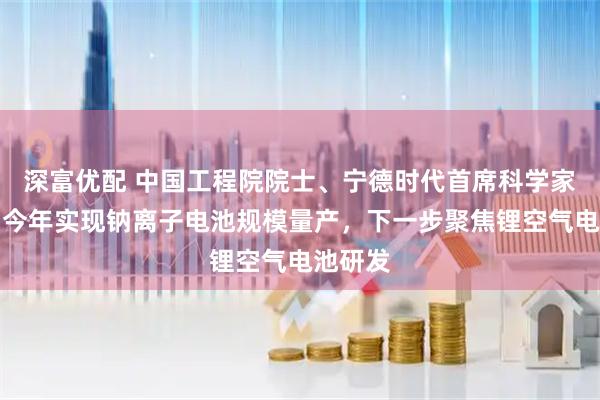 深富优配 中国工程院院士、宁德时代首席科学家吴凯：今年实现钠离子电池规模量产，下一步聚焦锂空气电池研发