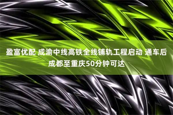 盈富优配 成渝中线高铁全线铺轨工程启动 通车后成都至重庆50分钟可达