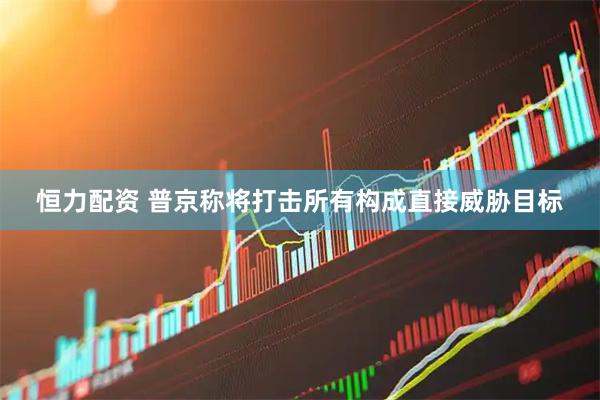 恒力配资 普京称将打击所有构成直接威胁目标